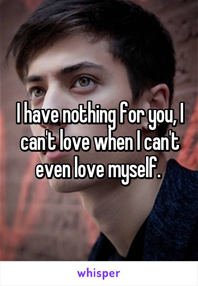 I have nothing for you, I can't love when I can't even love myself. 
