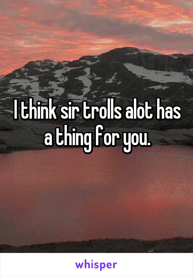 I think sir trolls alot has a thing for you.
