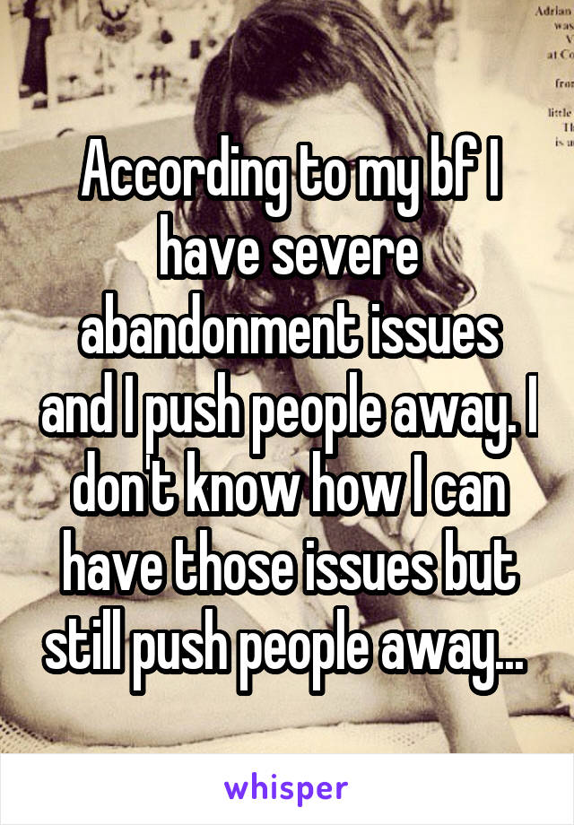 According to my bf I have severe abandonment issues and I push people away. I don't know how I can have those issues but still push people away... 