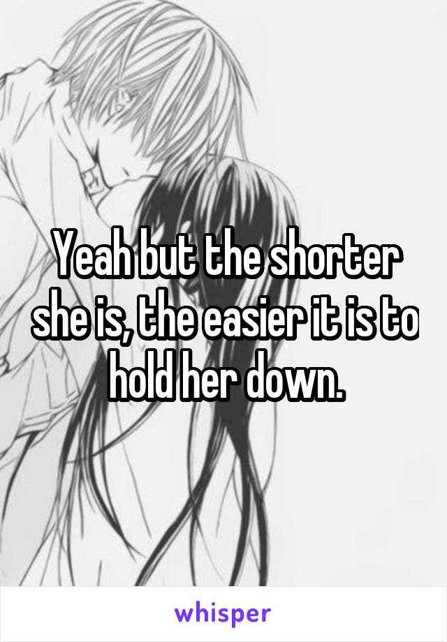 Yeah but the shorter she is, the easier it is to hold her down.