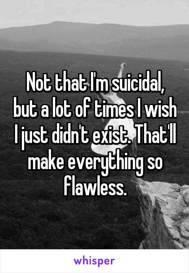 Not that I'm suicidal, but a lot of times I wish I just didn't exist. That'll make everything so flawless.