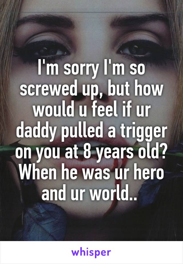 I'm sorry I'm so screwed up, but how would u feel if ur daddy pulled a trigger on you at 8 years old? When he was ur hero and ur world.. 