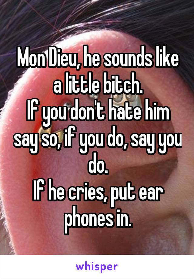 Mon Dieu, he sounds like a little bitch.
If you don't hate him say so, if you do, say you do.
If he cries, put ear phones in.