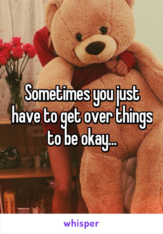 Sometimes you just have to get over things to be okay...