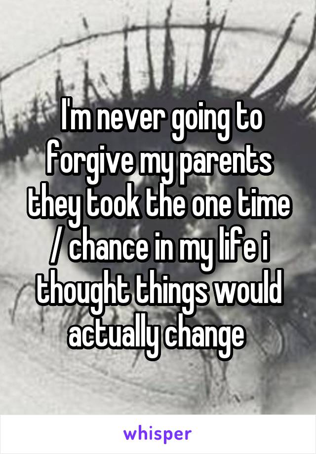  I'm never going to forgive my parents they took the one time / chance in my life i thought things would actually change 