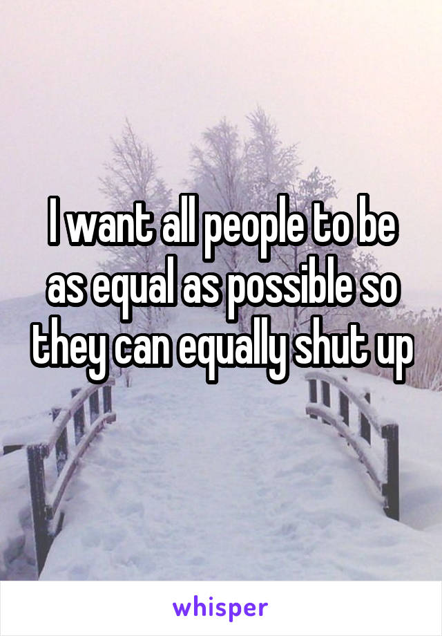 I want all people to be as equal as possible so they can equally shut up 