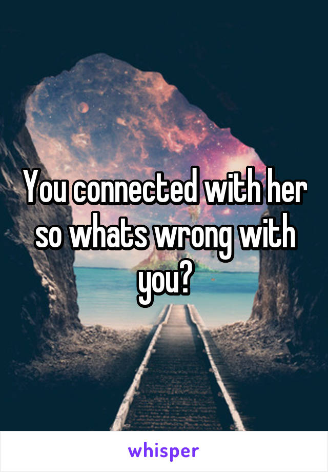 You connected with her so whats wrong with you?