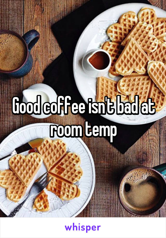 Good coffee isn't bad at room temp