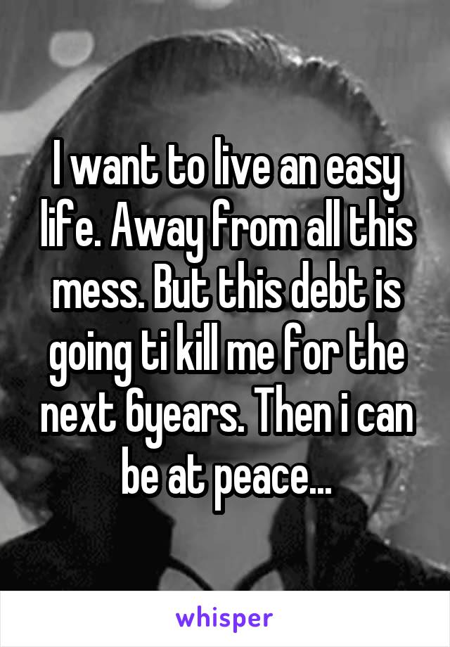 I want to live an easy life. Away from all this mess. But this debt is going ti kill me for the next 6years. Then i can be at peace...