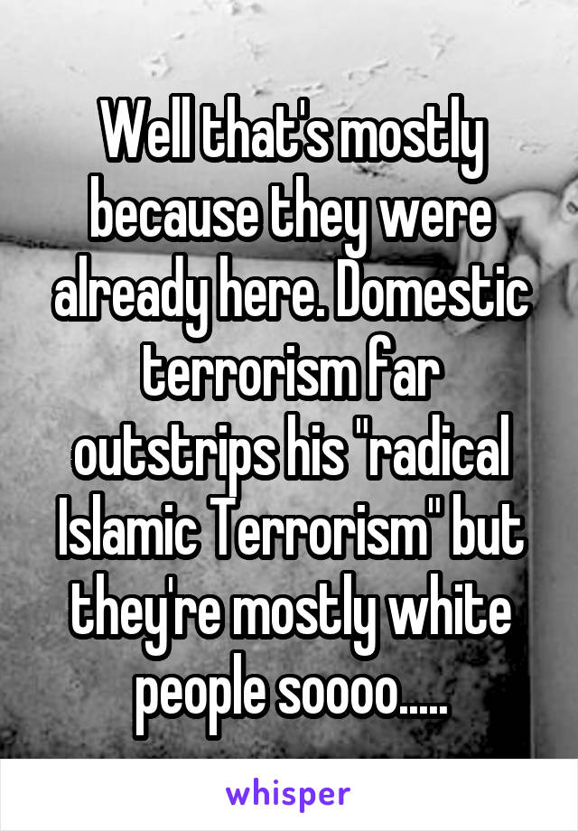 Well that's mostly because they were already here. Domestic terrorism far outstrips his "radical Islamic Terrorism" but they're mostly white people soooo.....
