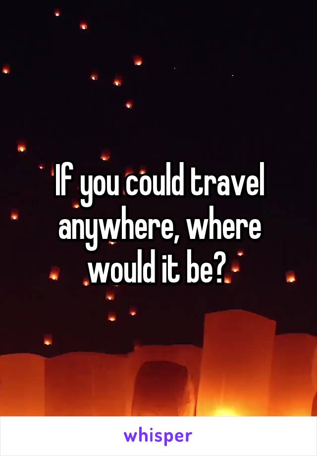 If you could travel anywhere, where would it be? 