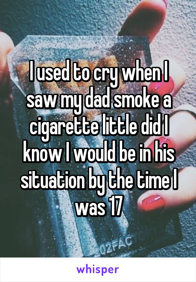 I used to cry when I saw my dad smoke a cigarette little did I know I would be in his situation by the time I was 17