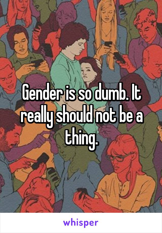 Gender is so dumb. It really should not be a thing.