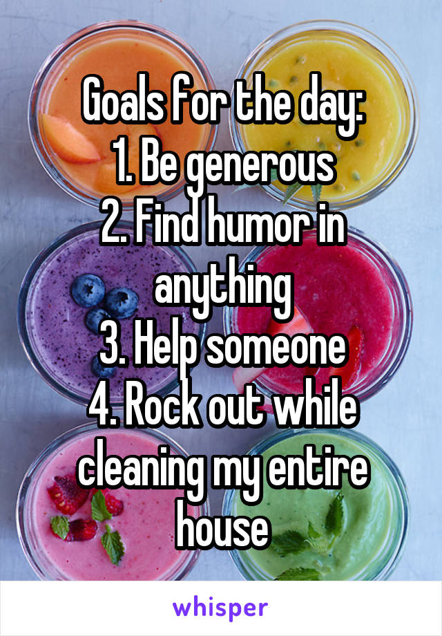 Goals for the day:
1. Be generous
2. Find humor in anything
3. Help someone
4. Rock out while cleaning my entire house