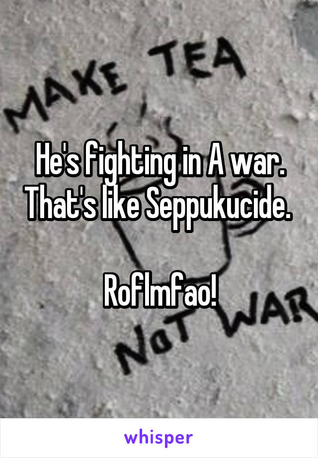 He's fighting in A war. That's like Seppukucide. 

Roflmfao!
