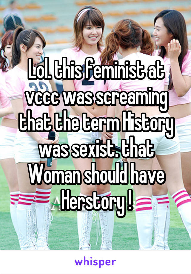 Lol. this feminist at vccc was screaming that the term History was sexist. that Woman should have Herstory !