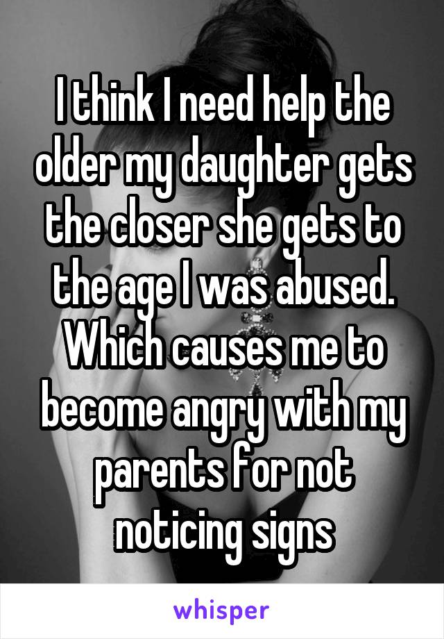 I think I need help the older my daughter gets the closer she gets to the age I was abused. Which causes me to become angry with my parents for not noticing signs