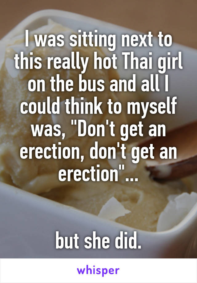 I was sitting next to this really hot Thai girl on the bus and all I could think to myself was, "Don't get an erection, don't get an erection"...


but she did.