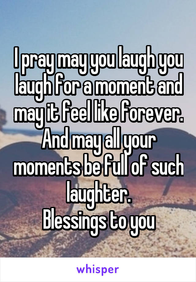 I pray may you laugh you laugh for a moment and may it feel like forever.
And may all your moments be full of such laughter.
Blessings to you