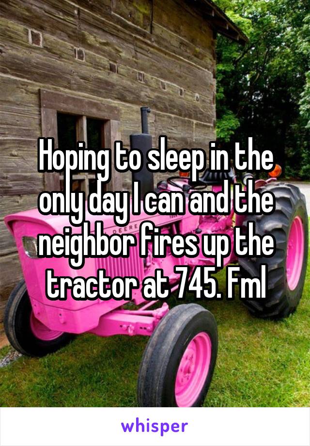 Hoping to sleep in the only day I can and the neighbor fires up the tractor at 745. Fml