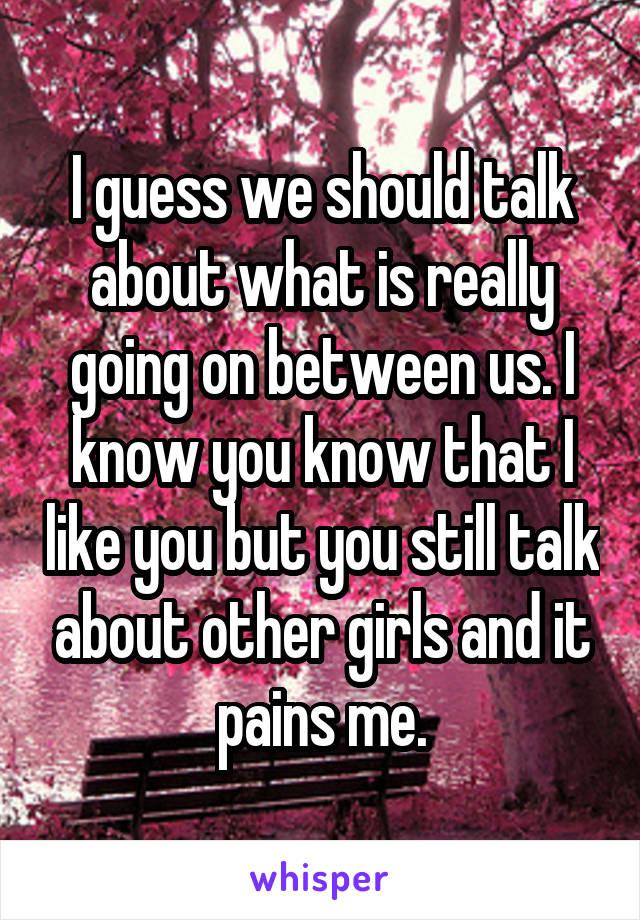 I guess we should talk about what is really going on between us. I know you know that I like you but you still talk about other girls and it pains me.