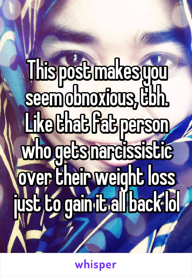 This post makes you seem obnoxious, tbh. Like that fat person who gets narcissistic over their weight loss just to gain it all back lol