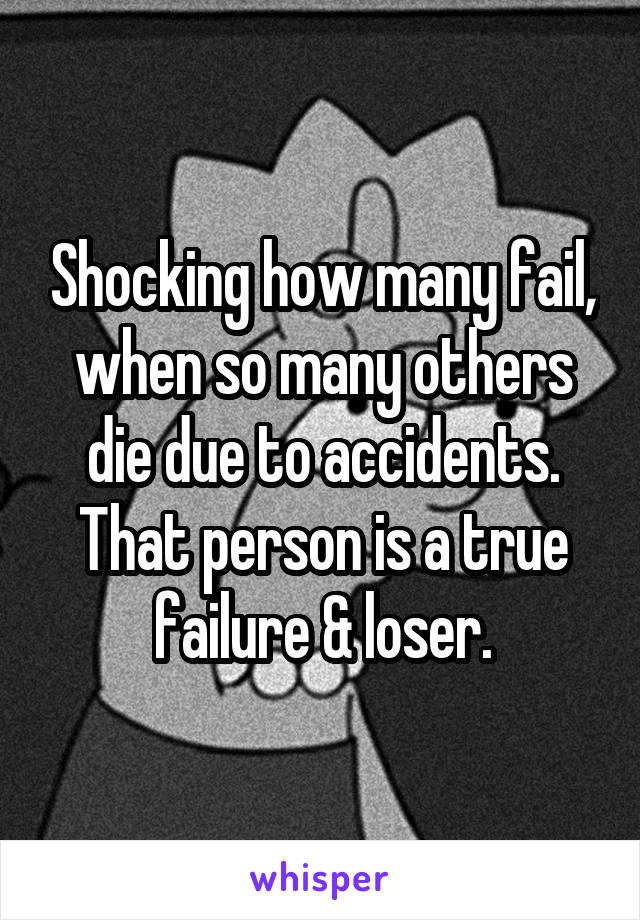 Shocking how many fail, when so many others die due to accidents.
That person is a true failure & loser.