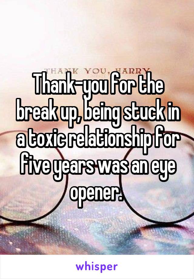 Thank-you for the break up, being stuck in a toxic relationship for five years was an eye opener. 