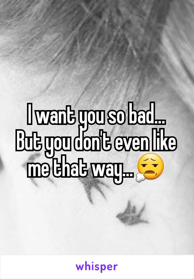 I want you so bad...
But you don't even like me that way...😧