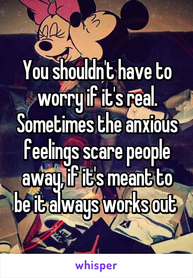 You shouldn't have to worry if it's real. Sometimes the anxious feelings scare people away, if it's meant to be it always works out 