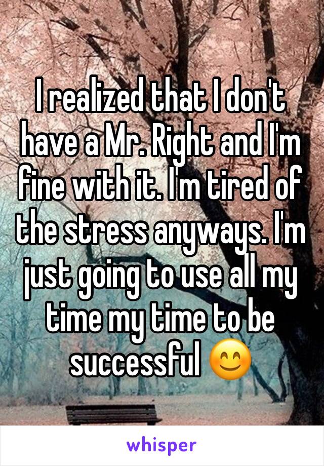 I realized that I don't have a Mr. Right and I'm fine with it. I'm tired of the stress anyways. I'm just going to use all my time my time to be successful 😊