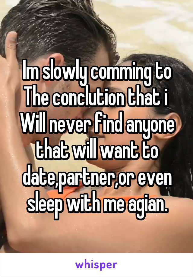 Im slowly comming to
The conclution that i 
Will never find anyone that will want to date,partner,or even sleep with me agian.