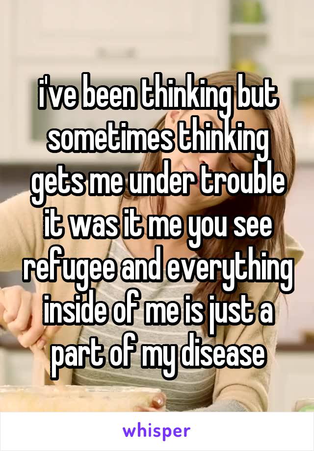 i've been thinking but sometimes thinking gets me under trouble it was it me you see refugee and everything inside of me is just a part of my disease