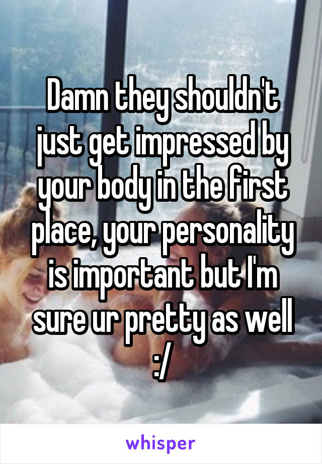 Damn they shouldn't just get impressed by your body in the first place, your personality is important but I'm sure ur pretty as well :/