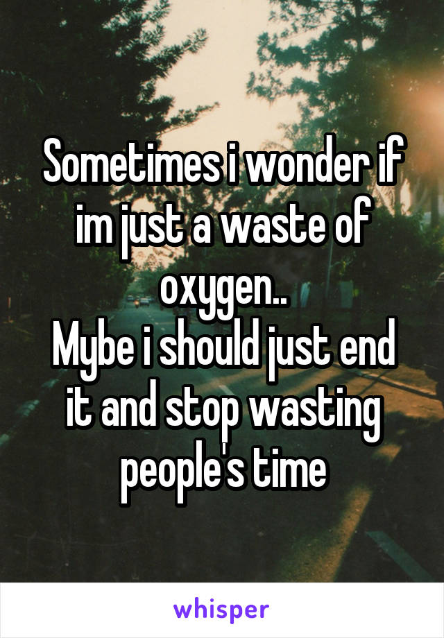 Sometimes i wonder if im just a waste of oxygen..
Mybe i should just end it and stop wasting people's time