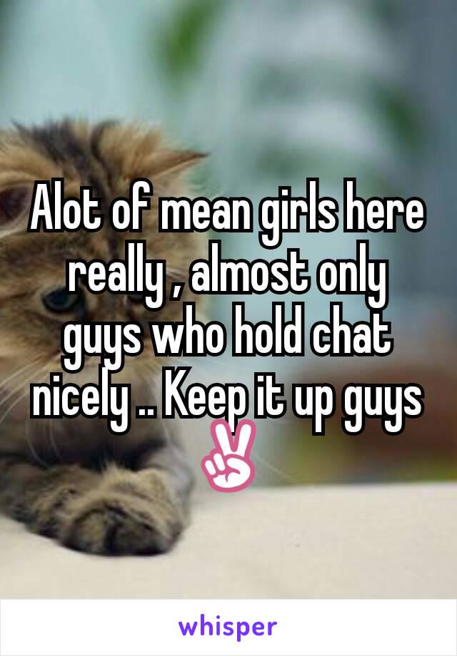 Alot of mean girls here really , almost only guys who hold chat nicely .. Keep it up guys ✌