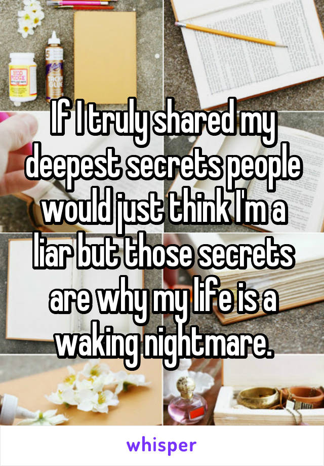 If I truly shared my deepest secrets people would just think I'm a liar but those secrets are why my life is a waking nightmare.