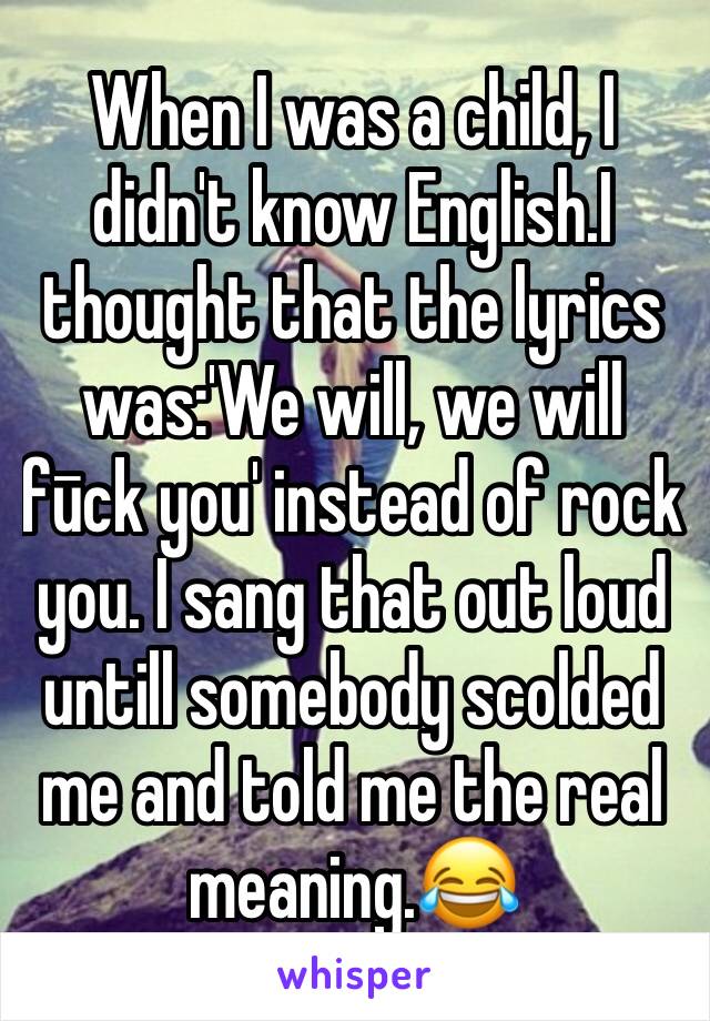 When I was a child, I didn't know English.I thought that the lyrics was:'We will, we will fūck you' instead of rock you. I sang that out loud untill somebody scolded me and told me the real meaning.😂