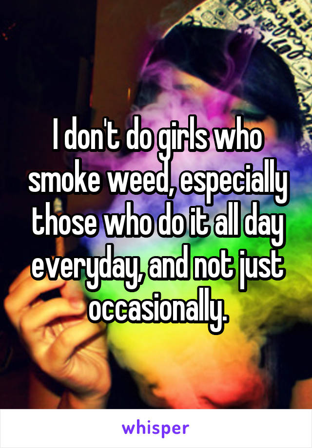 I don't do girls who smoke weed, especially those who do it all day everyday, and not just occasionally.