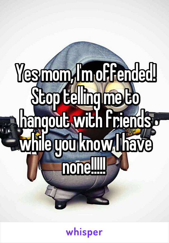 Yes mom, I'm offended! Stop telling me to hangout with friends while you know I have none!!!!! 