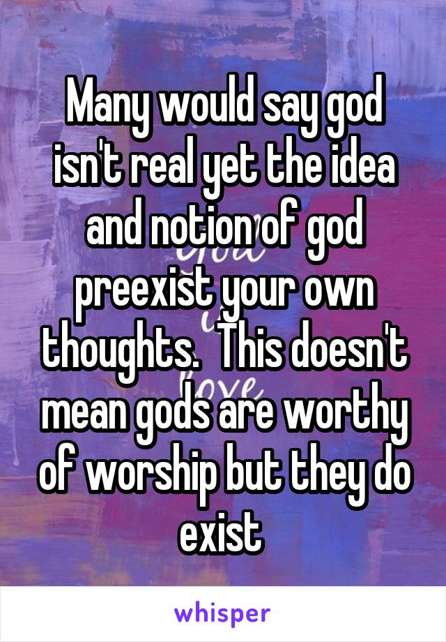 Many would say god isn't real yet the idea and notion of god preexist your own thoughts.  This doesn't mean gods are worthy of worship but they do exist 