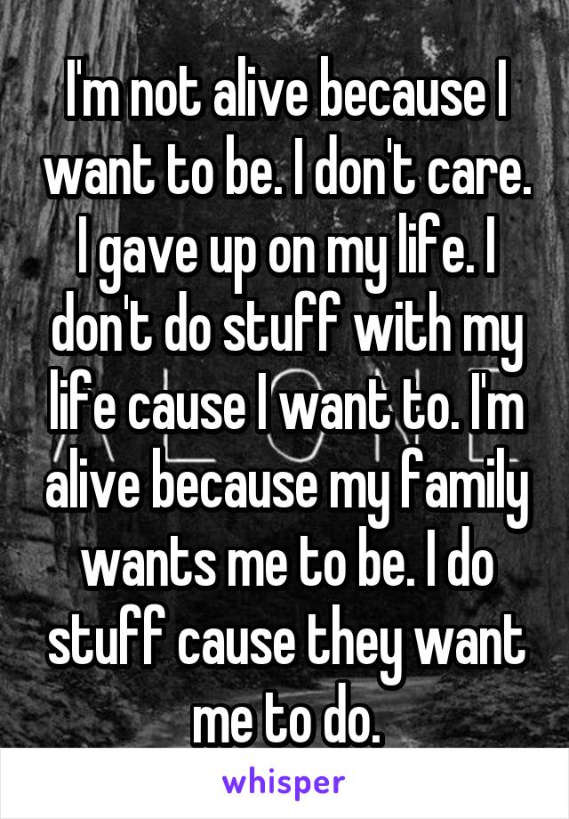 I'm not alive because I want to be. I don't care. I gave up on my life. I don't do stuff with my life cause I want to. I'm alive because my family wants me to be. I do stuff cause they want me to do.