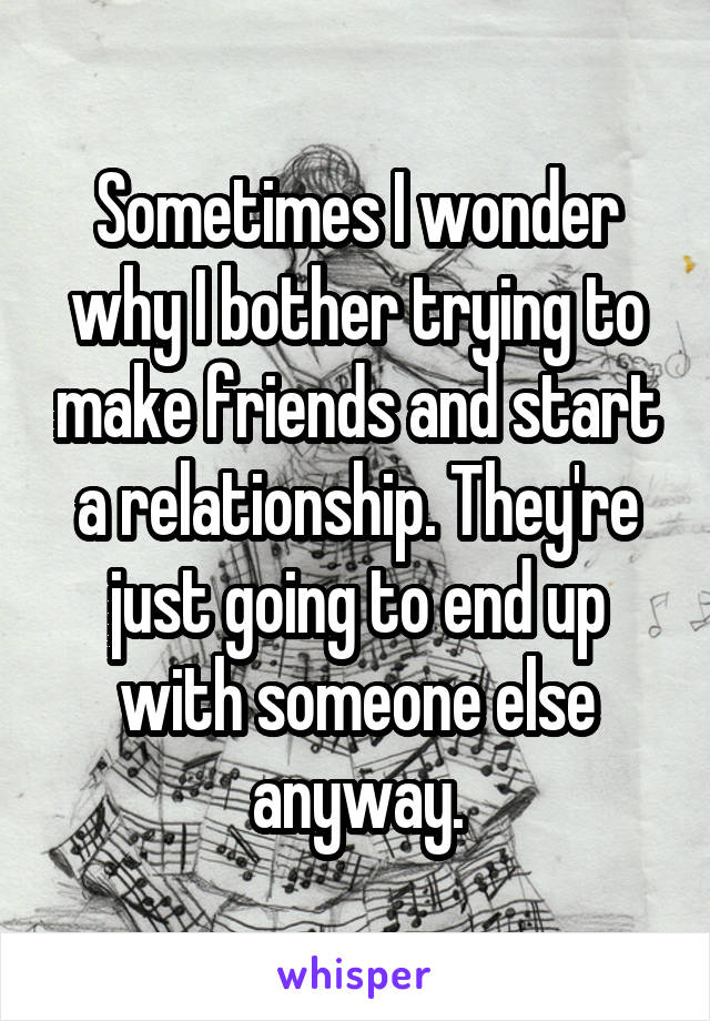 Sometimes I wonder why I bother trying to make friends and start a relationship. They're just going to end up with someone else anyway.