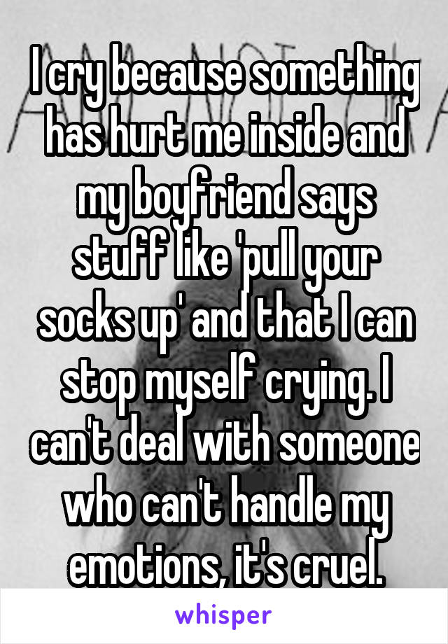 I cry because something has hurt me inside and my boyfriend says stuff like 'pull your socks up' and that I can stop myself crying. I can't deal with someone who can't handle my emotions, it's cruel.