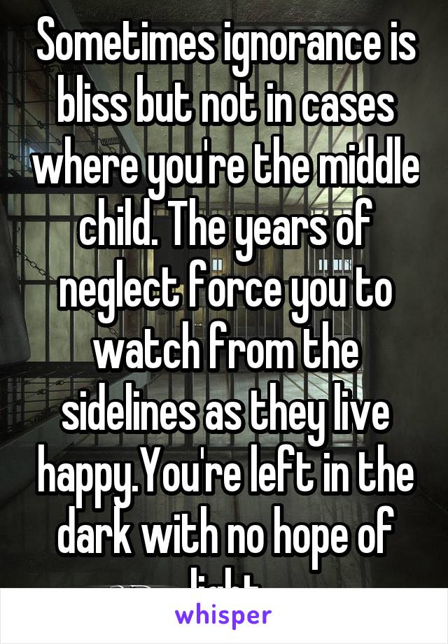 Sometimes ignorance is bliss but not in cases where you're the middle child. The years of neglect force you to watch from the sidelines as they live happy.You're left in the dark with no hope of light