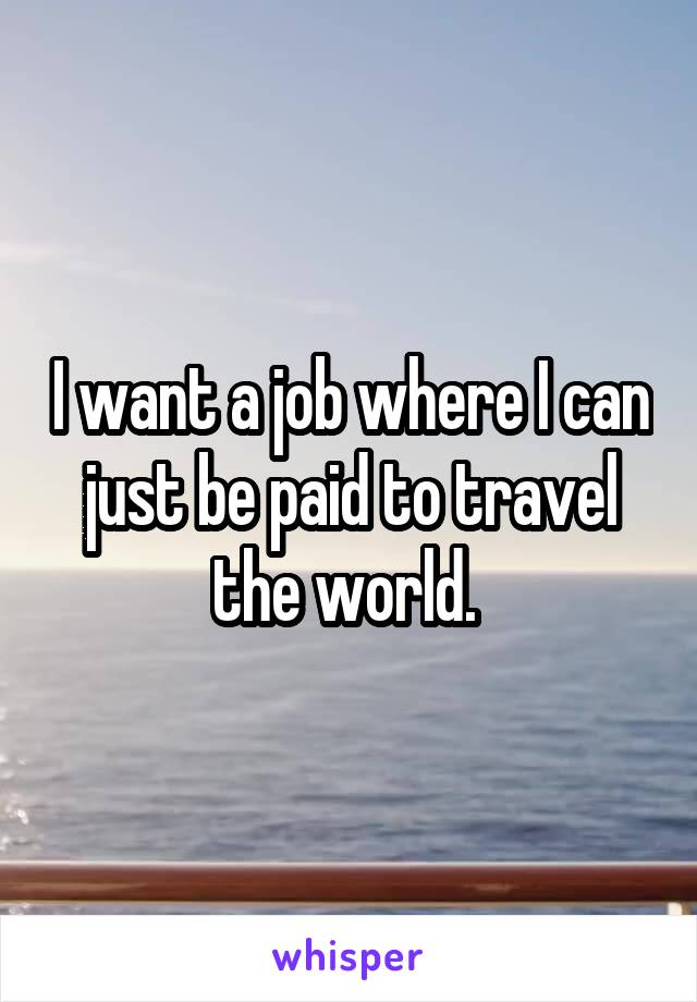I want a job where I can just be paid to travel the world. 