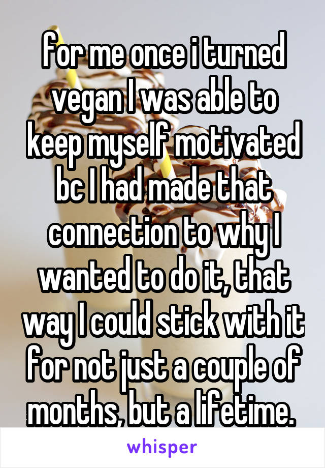 for me once i turned vegan I was able to keep myself motivated bc I had made that connection to why I wanted to do it, that way I could stick with it for not just a couple of months, but a lifetime. 