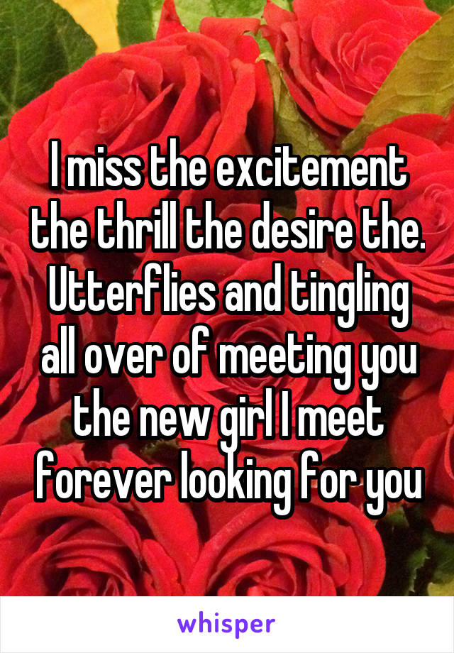 I miss the excitement the thrill the desire the. Utterflies and tingling all over of meeting you the new girl I meet forever looking for you
