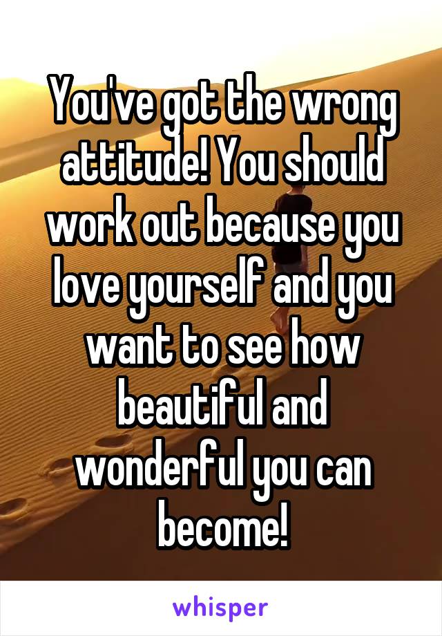 You've got the wrong attitude! You should work out because you love yourself and you want to see how beautiful and wonderful you can become!