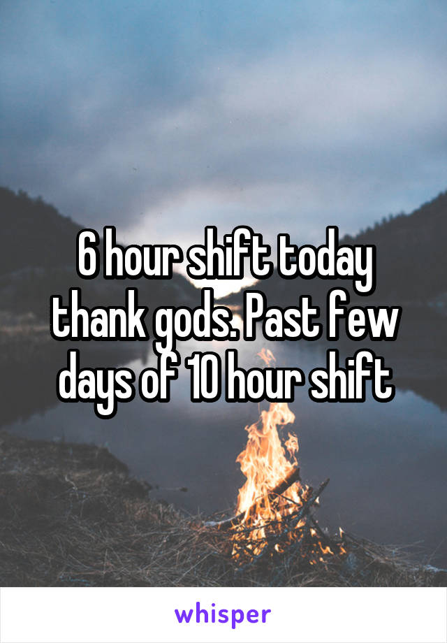 6 hour shift today thank gods. Past few days of 10 hour shift